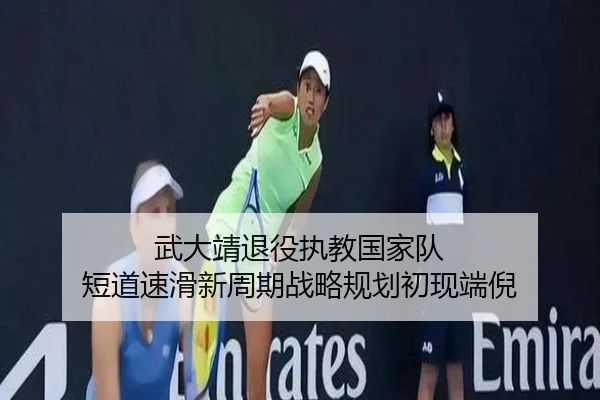 武大靖退役执教国家队 短道速滑新周期战略规划初现端倪