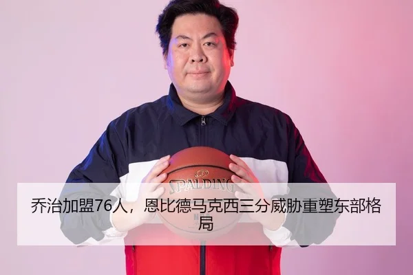 乔治加盟76人，恩比德马克西三分威胁重塑东部格局