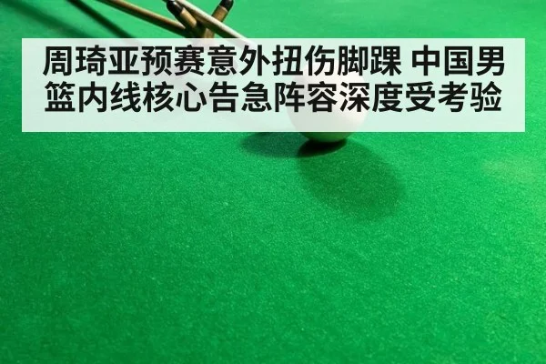 周琦亚预赛意外扭伤脚踝 中国男篮内线核心告急阵容深度受考验
