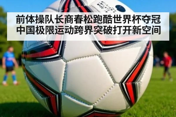 前体操队长商春松跑酷世界杯夺冠 中国极限运动跨界突破打开新空间